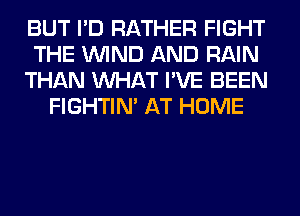 BUT I'D RATHER FIGHT
THE WIND AND RAIN
THAN WHAT I'VE BEEN
FIGHTIN' AT HOME