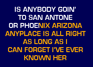 IS ANYBODY GOIN'
T0 SAN ANTONE
0R PHOENIX ARIZONA
ANYPLACE IS ALL RIGHT
AS LONG AS I
CAN FORGET I'VE EVER
KNOWN HER