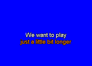 We want to play
just a little bit longer