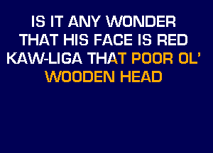 IS IT ANY WONDER
THAT HIS FACE IS RED
KAW-LIGA THAT POOR OL'
WOODEN HEAD