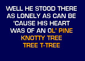 WELL HE STOOD THERE
AS LONELY AS CAN BE
'CAUSE HIS HEART
WAS OF AN OL' PINE
KNOTI'Y TREE
TREE T-TREE