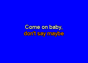 Come on baby,

don't say maybe