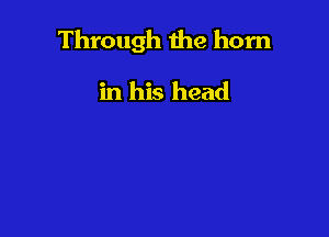 Through the horn

in his head