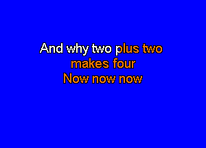 And why two plus two
makes four

Now now now