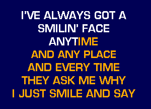 I'VE ALWAYS GOT A
SMILIM FACE

ANYTI ME
AND ANY PLACE

AND EVERY TIME
THEY ASK ME WHY
I JUST SMILE AND SAY