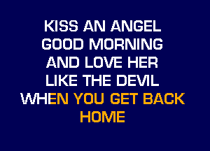 KISS AN ANGEL
GOOD MORNING
AND LOVE HER
LIKE THE DEVIL
WHEN YOU GET BACK
HOME