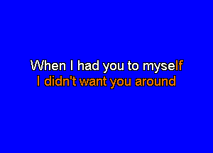 When I had you to myself

I didn't want you around