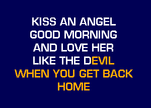 KISS AN ANGEL
GOOD MORNING
AND LOVE HER
LIKE THE DEVIL
WHEN YOU GET BACK
HOME