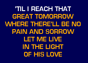 'TIL I REACH THAT
GREAT TOMORROW
WHERE THERE'LL BE N0
PAIN AND BORROW
LET ME LIVE
IN THE LIGHT
OF HIS LOVE