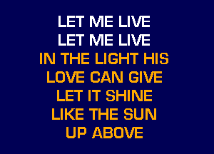 LET ME LIVE
LET ME LIVE
IN THE LIGHT HIS
LOVE CAN GIVE
LET IT SHINE
LIKE THE SUN

UP ABOVE l