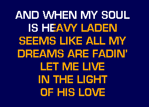 AND WHEN MY SOUL
IS HEAW LADEN
SEEMS LIKE ALL MY
DREAMS ARE FADIM
LET ME LIVE
IN THE LIGHT
OF HIS LOVE