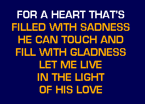 FOR A HEART THAT'S
FILLED WITH SADNESS
HE CAN TOUCH AND
FILL WITH GLADNESS
LET ME LIVE
IN THE LIGHT
OF HIS LOVE