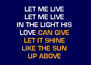 LET ME LIVE
LET ME LIVE
IN THE LIGHT HIS
LOVE CAN GIVE
LET IT SHINE
LIKE THE SUN

UP ABOVE l