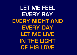 LET ME FEEL
EVERY RAY
EVERY NIGHT AND
EVERY DAY
LET ME LIVE
IN THE LIGHT

OF HIS LOVE l