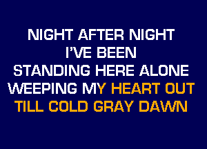 NIGHT AFTER NIGHT
I'VE BEEN
STANDING HERE ALONE
WEEPING MY HEART OUT
TILL COLD GRAY DAWN