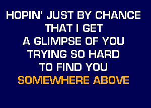 HOPIN' JUST BY CHANCE
THAT I GET
A GLIMPSE OF YOU
TRYING SO HARD
TO FIND YOU
SOMEINHERE ABOVE