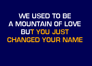 WE USED TO BE
A MOUNTAIN OF LOVE
BUT YOU JUST
CHANGED YOUR NAME