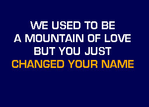 WE USED TO BE
A MOUNTAIN OF LOVE
BUT YOU JUST
CHANGED YOUR NAME
