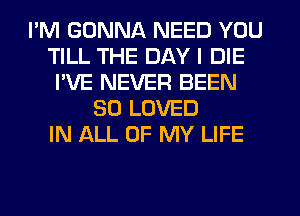 I'M GONNA NEED YOU
TILL THE DAY I DIE
I'VE NEVER BEEN
SO LOVED
IN ALL OF MY LIFE