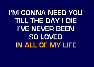 I'M GONNA NEED YOU
TILL THE DAY I DIE
I'VE NEVER BEEN
SO LOVED
IN ALL OF MY LIFE