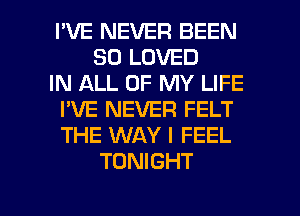 I'VE NEVER BEEN
SO LOVED
IN ALL OF MY LIFE
I'VE NEVER FELT
THE WAY I FEEL
TONIGHT