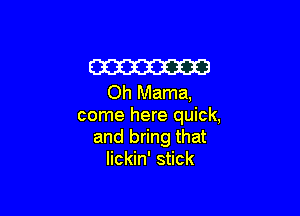 m
Oh Mama,

come here quick,
and bring that
lickin' stick