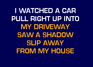 I WATCHED A CAR
PULL RIGHT UP INTO
MY DRIVEWAY
SAW A SHADOW
SLIP AWAY
FROM MY HOUSE