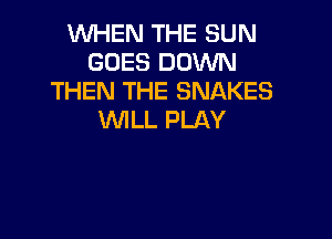 WHEN THE SUN
GOES DOWN
THEN THE SNAKES

VVlLL PLAY