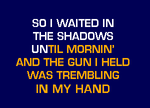 SO I WAITED IN
THE SHADOWS
UNTIL MORNIM
AND THE GUN I HELD
WAS TREMBLING

IN MY HAND