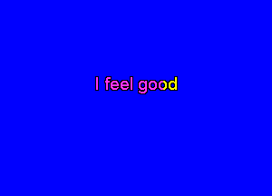 I feel good