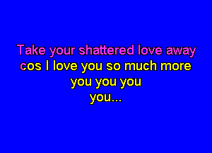 Take your shattered love away
cos I love you so much more

you you you
you...