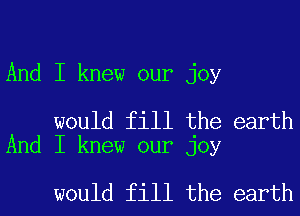 And I knew our joy

would fill the earth
And I knew our joy

would fill the earth