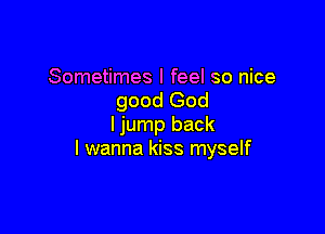 Sometimes I feel so nice
good God

ljump back
I wanna kiss myself