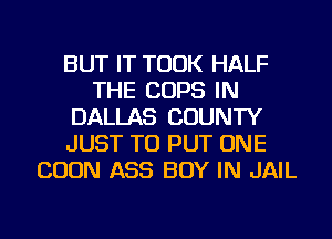 BUT IT TOOK HALF
THE COPS IN
DALLAS COUNTY
JUST TO PUT ONE
BOON ASS BOY IN JAIL