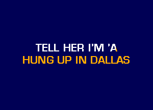 TELL HER I'M 73.

HUNG UP IN DALLAS