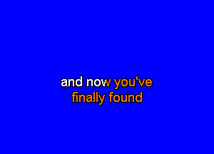 and now you've
finally found
