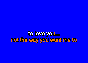 to love you...
not the way you want me to