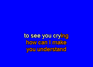to see you crying
how can I make
you understand