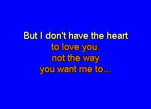 But I don't have the heart
to love you.

not the way
you want me to...