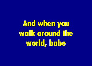 And when you

walk around lhe
wmld, babe