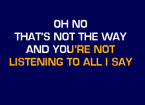 OH NO
THAT'S NOT THE WAY
AND YOU'RE NOT

LISTENING TO ALL I SAY