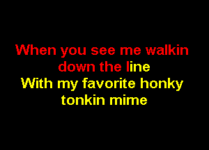 When you see me walkin
down the line

With my favorite honky
tonkin mime