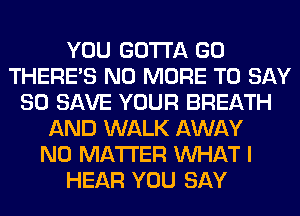 YOU GOTTA GO
THERE'S NO MORE TO SAY
80 SAVE YOUR BREATH
AND WALK AWAY
NO MATTER WHAT I
HEAR YOU SAY