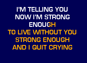 I'M TELLING YOU
NOW I'M STRONG
ENOUGH
TO LIVE WITHOUT YOU
STRONG ENOUGH
AND I QUIT CRYING