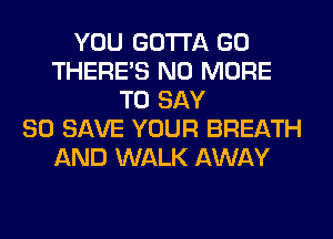 YOU GOTTA GO
THERE'S NO MORE
TO SAY
80 SAVE YOUR BREATH
AND WALK AWAY