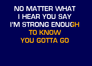 N0 MA'ITER WHAT
I HEAR YOU SAY
I'M STRONG ENOUGH
TO KNOW

YOU GOTTA GO