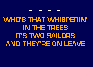 WHO'S THAT VVHISPERIN'
IN THE TREES
ITS TWO SAILORS
AND THEY'RE 0N LEAVE