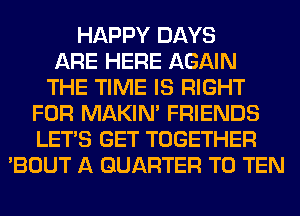HAPPY DAYS
ARE HERE AGAIN
THE TIME IS RIGHT
FOR MAKIM FRIENDS
LET'S GET TOGETHER
'BOUT A QUARTER T0 TEN