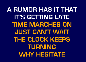 A RUMOR HAS IT THAT
ITS GETTING LATE
TIME MARCHES 0N
JUST CAN'T WAIT
THE BLOCK KEEPS
TURNING
WHY HESITATE