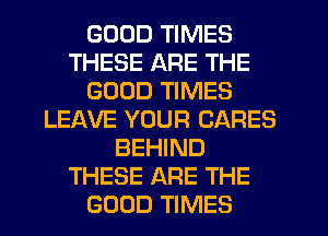 GOOD TIMES
THESE ARE THE
GOOD TIMES
LEAVE YOUR CARES
BEHIND
THESE ARE THE
GOOD TIMES